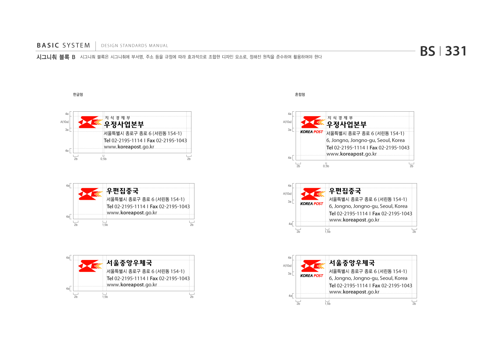 BASIC SYSTEM 시그니춰 블록 B  DESIGN STANDARDS MANUAL  시그니춰 블록은 시그니춰에 부서명, 주소 등을 규정에 따라 효과적으로 조합한 디자인 요소로, 정해진 원칙을 준수하여 활용하여야 한다  BS I 331  한글형  혼합형  4a A(10a) 3a  4a A(10a)  서울특별시 종로구 종로 6 (서린동 154 -1)  3a  서울특별시 종로구 종로 6 (서린동 154 -1)  4a 2b  Tel 02-2195-1114 I Fax 02-2195-1043 www.koreapost .go.kr 0.5b 2b 4a 2b  6, Jongno, Jongno-gu, Seoul, Korea Tel 02-2195-1114 I Fax 02-2195-1043 www.koreapost .go.kr 0.5b 2b  4a  4a A(10a)  서울특별시 종로구 종로 6 (서린동 154 -1)  4a 2b  Tel 02-2195-1114 I Fax 02-2195-1043 www.koreapost .go.kr 1.5b 2b  3a  서울특별시 종로구 종로 6 (서린동 154 -1)  4a 2b  6, Jongno, Jongno-gu, Seoul, Korea Tel 02-2195-1114 I Fax 02-2195-1043 www.koreapost .go.kr 1.5b 2b  4a  서울중앙우체국 서울특별시 종로구 종로 6 (서린동 154 -1)  4a A(10a) 3a  서울중앙우체국 서울특별시 종로구 종로 6 (서린동 154 -1)  4a 2b  Tel 02-2195-1114 I Fax 02-2195-1043 www.koreapost .go.kr 1.5b 2b  4a 2b  6, Jongno, Jongno-gu, Seoul, Korea Tel 02-2195-1114 I Fax 02-2195-1043 www.koreapost .go.kr 1.5b 2b